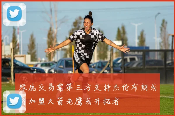 绿鹿交易需第三方支持杰伦布朗或将加盟火箭老鹰或开拓者