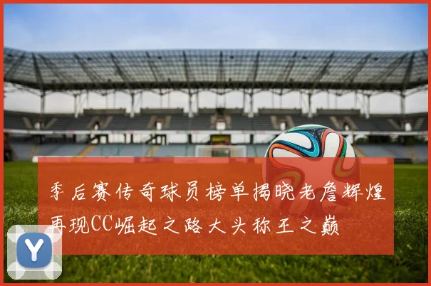 季后赛传奇球员榜单揭晓老詹辉煌再现CC崛起之路大头称王之巅