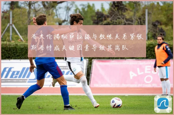 洛夫伦揭秘萨拉赫与教练关系紧张斯洛特成关键因素导致其离队