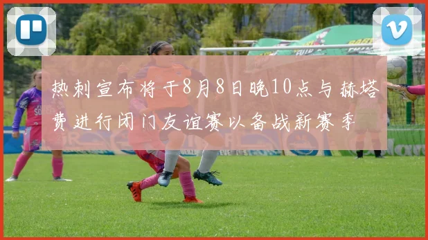 热刺宣布将于8月8日晚10点与赫塔费进行闭门友谊赛以备战新赛季
