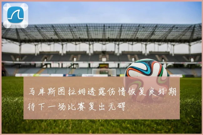 马库斯图拉姆透露伤情恢复良好期待下一场比赛复出无碍