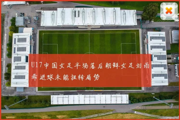 U17中国女足半场落后朝鲜女足刘雨希进球未能扭转局势
