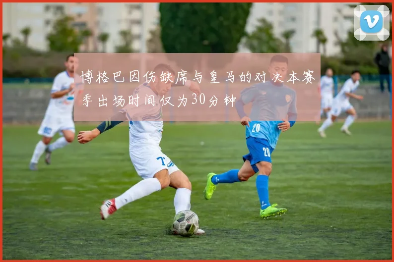 博格巴因伤缺席与皇马的对决本赛季出场时间仅为30分钟