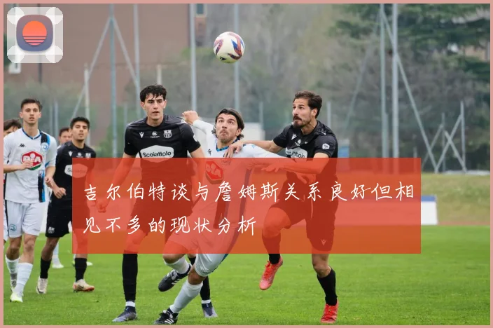 吉尔伯特谈与詹姆斯关系良好但相见不多的现状分析