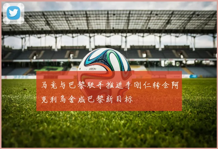 马竞与巴黎联手推进李刚仁转会阿克利乌舍成巴黎新目标