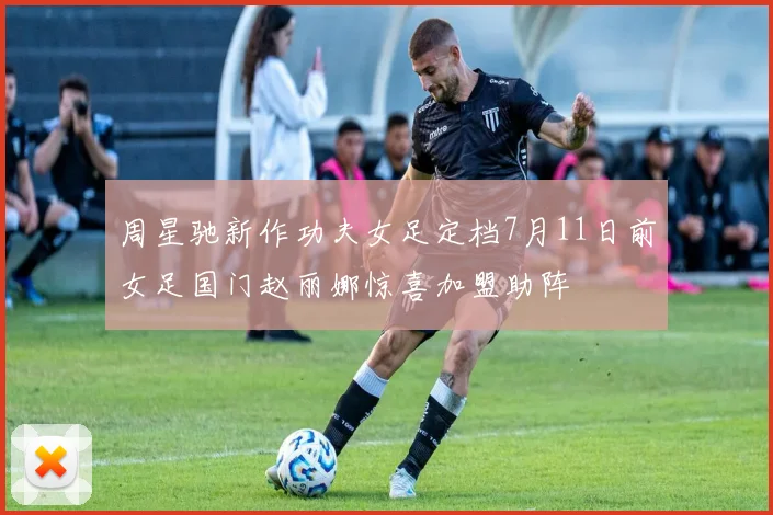 周星驰新作功夫女足定档7月11日前女足国门赵丽娜惊喜加盟助阵