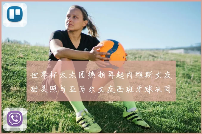 世界杯太太团热潮再起内维斯女友甜美照与亚马尔女友西班牙球衣同框秀