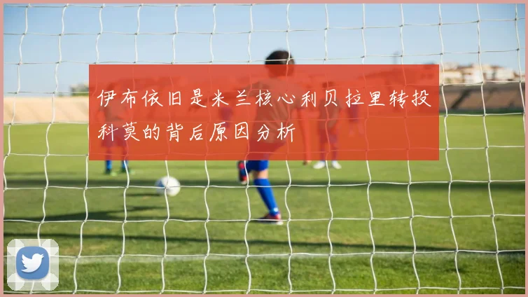 伊布依旧是米兰核心利贝拉里转投科莫的背后原因分析