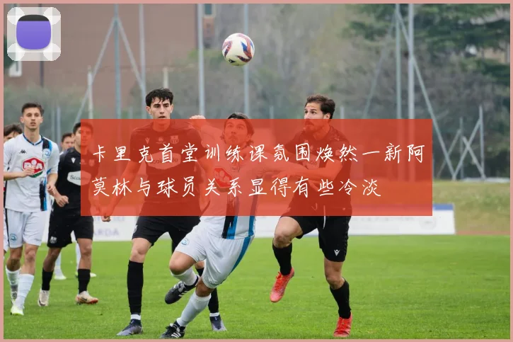 卡里克首堂训练课氛围焕然一新阿莫林与球员关系显得有些冷淡