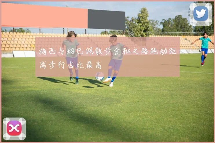 梅西与姆巴佩散步金靴之路跑动距离步行占比最高