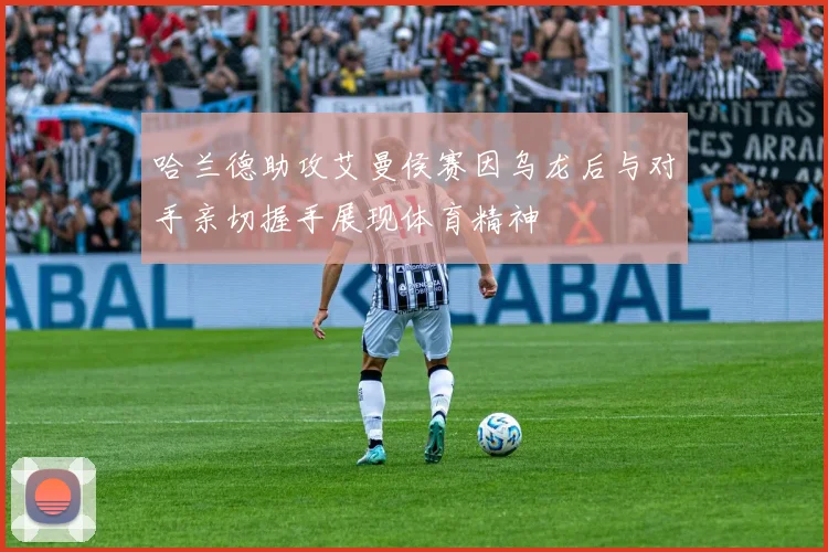 哈兰德助攻艾曼侯赛因乌龙后与对手亲切握手展现体育精神
