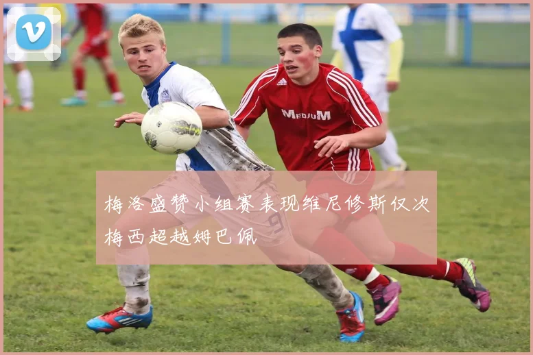梅洛盛赞小组赛表现维尼修斯仅次梅西超越姆巴佩