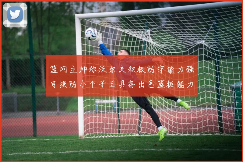 篮网主帅称沃尔夫积极防守能力强可换防小个子且具备出色篮板能力