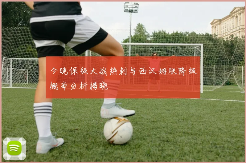 今晚保级大战热刺与西汉姆联降级概率分析揭晓