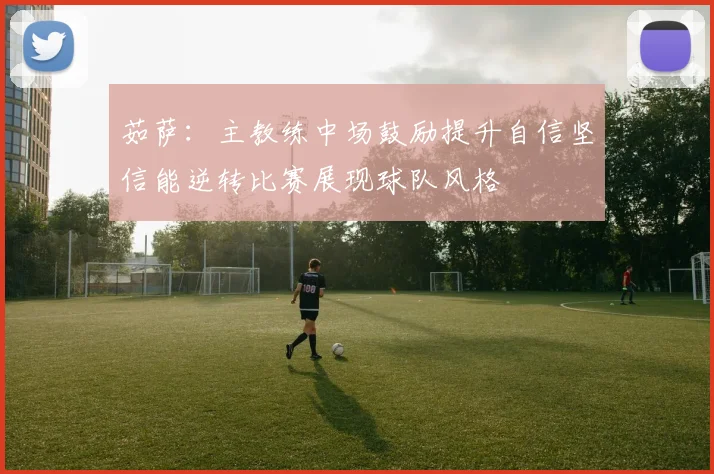 茹萨：主教练中场鼓励提升自信坚信能逆转比赛展现球队风格