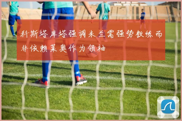 科斯塔库塔强调米兰需强势教练而非依赖莱奥作为领袖