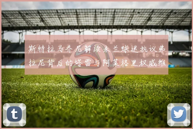 斯特拉马乔尼解读米兰球迷抗议弗拉尼背后的塔雷与阿莱格里权威维护
