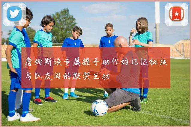 詹姆斯谈专属握手动作的记忆秘诀与队友间的默契互动