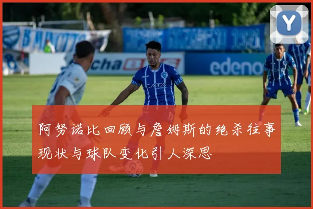 阿努诺比回顾与詹姆斯的绝杀往事现状与球队变化引人深思