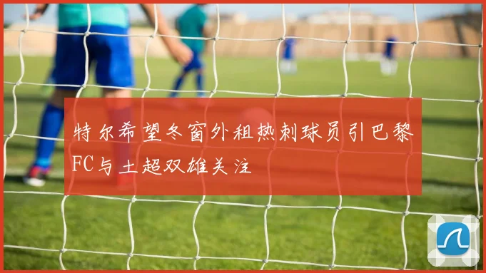 特尔希望冬窗外租热刺球员引巴黎FC与土超双雄关注