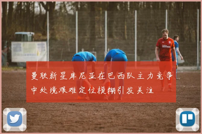 曼联新星库尼亚在巴西队主力竞争中处境艰难定位模糊引发关注