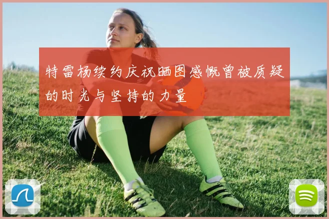 特雷杨续约庆祝晒图感慨曾被质疑的时光与坚持的力量